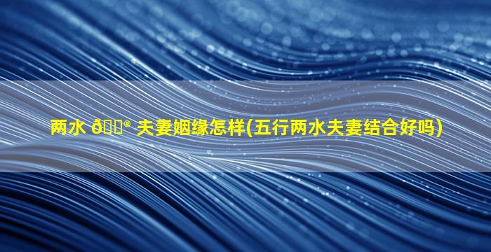 两水 💮 夫妻姻缘怎样(五行两水夫妻结合好吗)